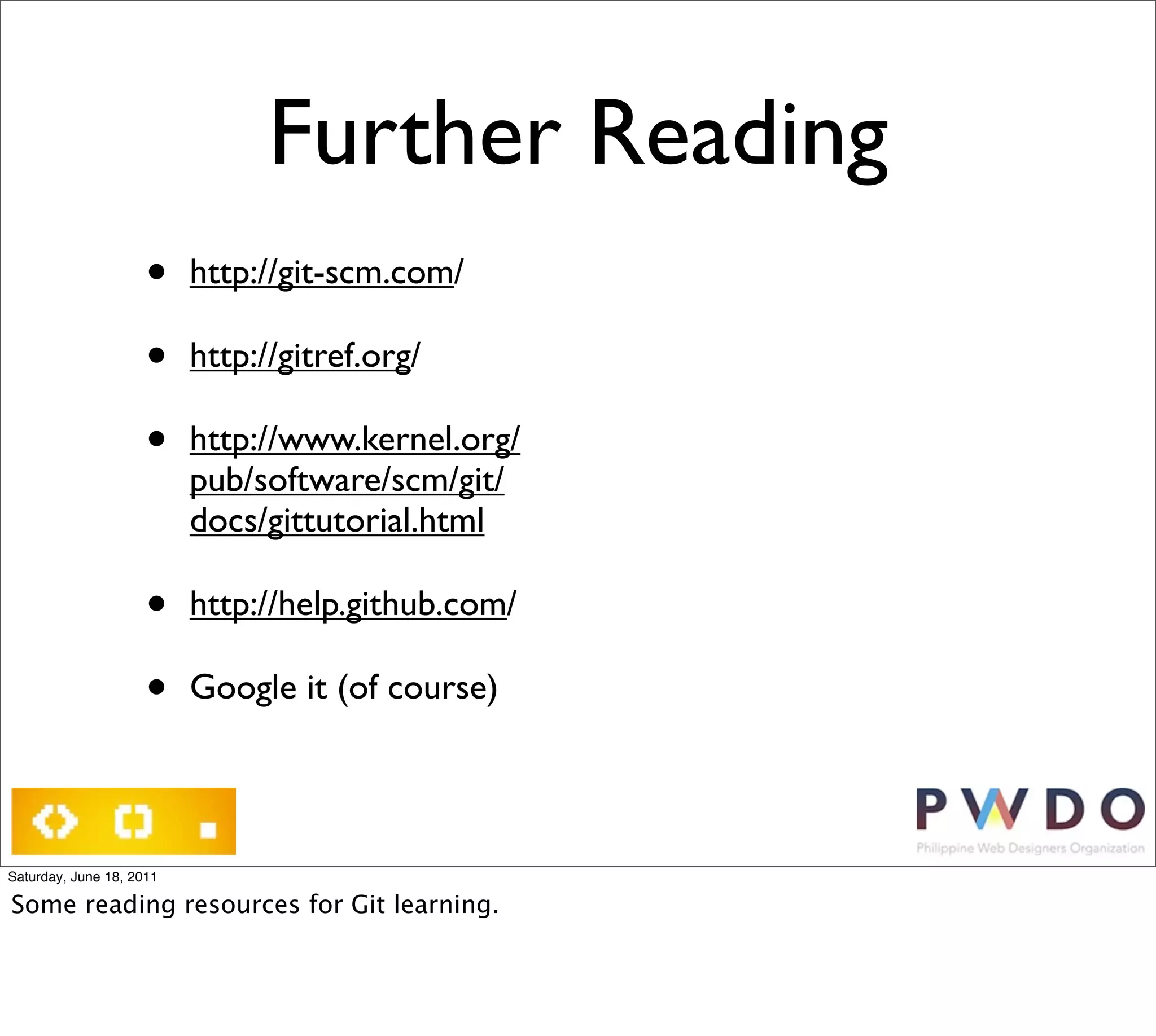 Further Reading
                     •    http://git-scm.com/

                     •    http://gitref.org/

                     •    http://www.kernel.org/
                          pub/software/scm/git/
                          docs/gittutorial.html

                     •    http://help.github.com/

                     •    Google it (of course)




Saturday, June 18, 2011

Some reading resources for Git learning.
 