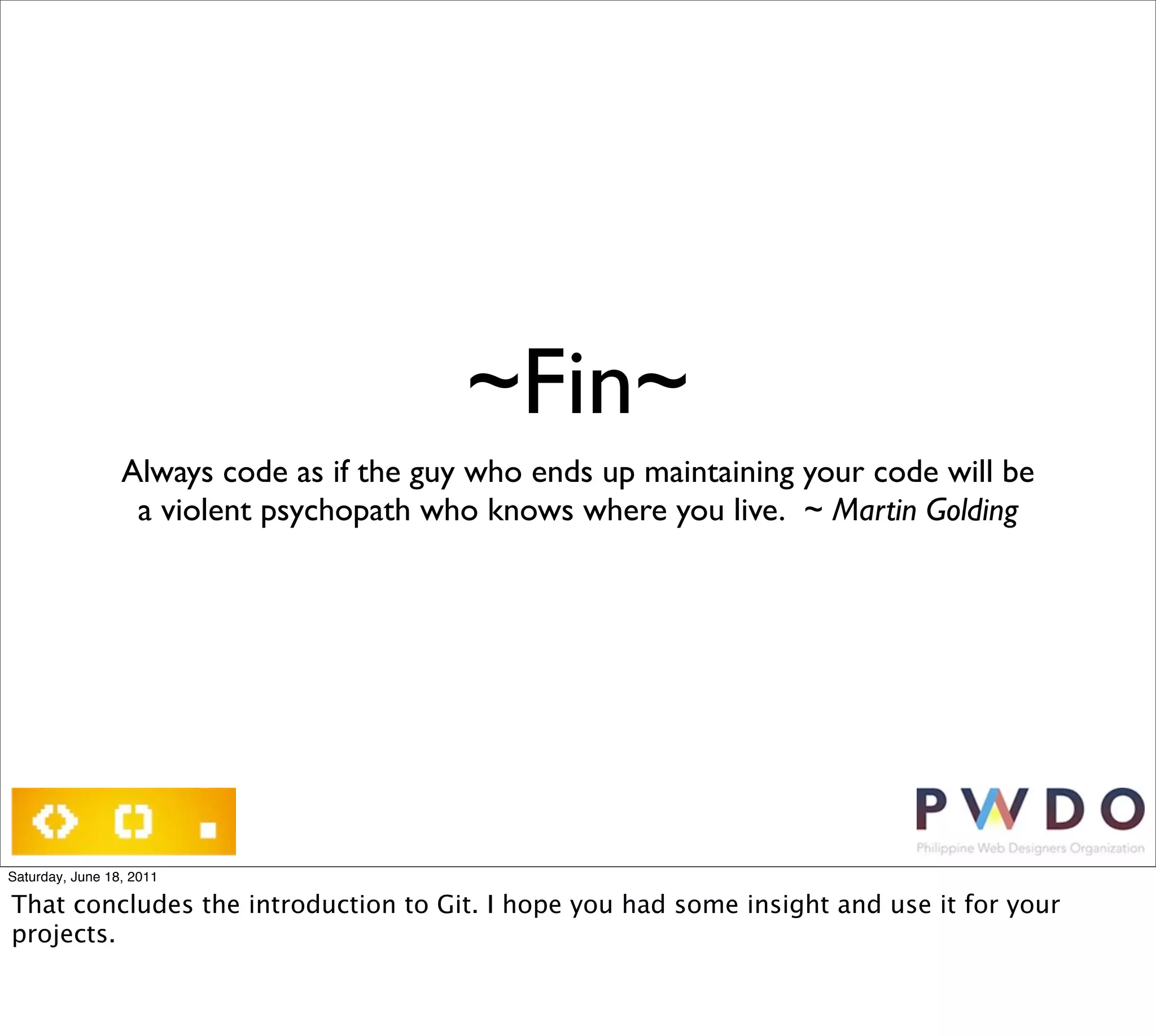 ~Fin~
                 Always code as if the guy who ends up maintaining your code will be
                  a violent psychopath who knows where you live.  ~ Martin Golding




Saturday, June 18, 2011

That concludes the introduction to Git. I hope you had some insight and use it for your
projects.
 