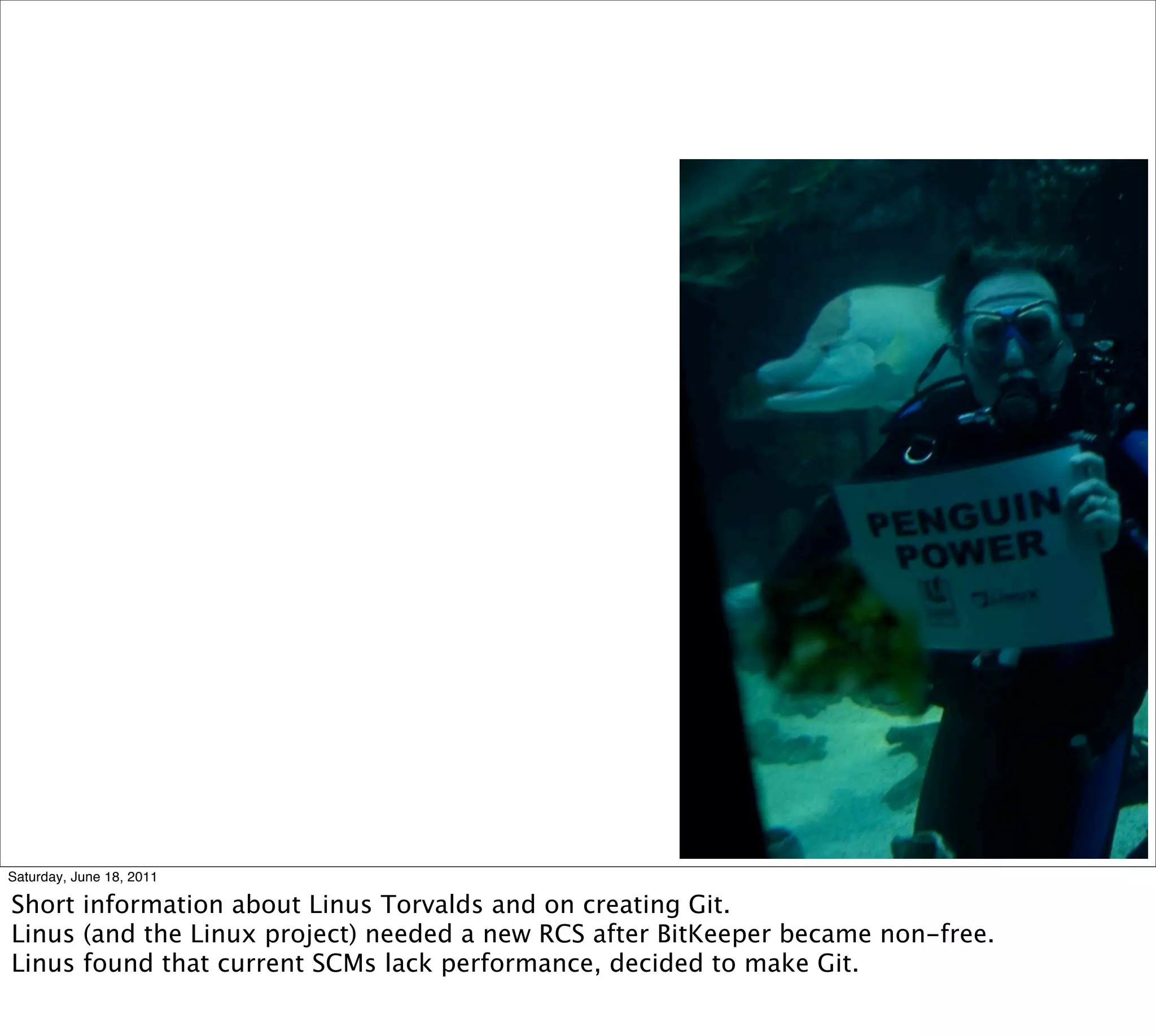 Saturday, June 18, 2011

Short information about Linus Torvalds and on creating Git.
Linus (and the Linux project) needed a new RCS after BitKeeper became non-free.
Linus found that current SCMs lack performance, decided to make Git.
 