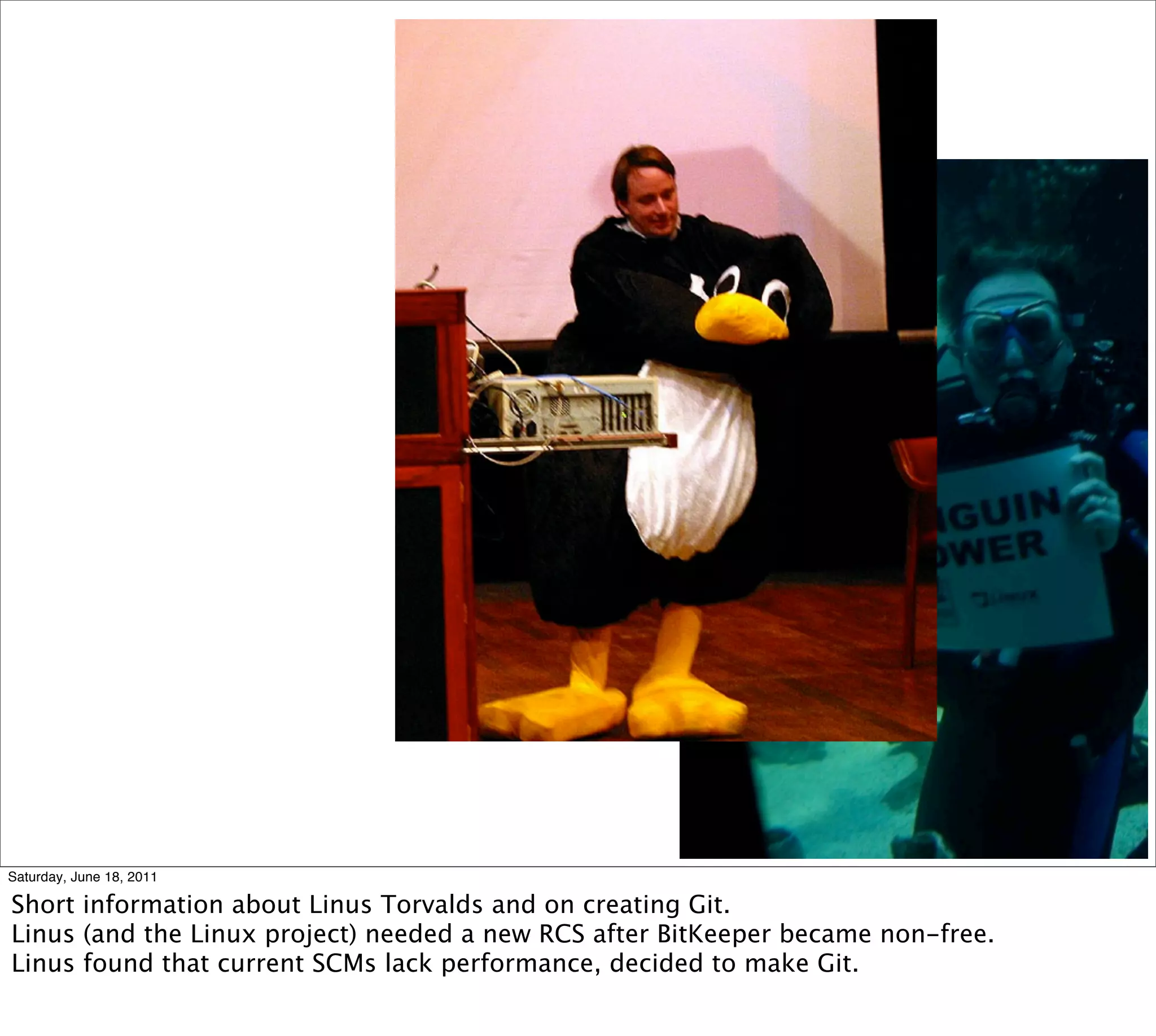 Saturday, June 18, 2011

Short information about Linus Torvalds and on creating Git.
Linus (and the Linux project) needed a new RCS after BitKeeper became non-free.
Linus found that current SCMs lack performance, decided to make Git.
 