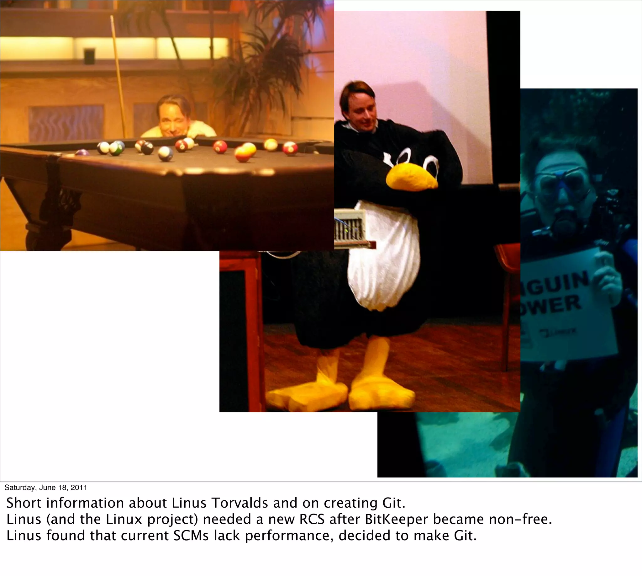 Saturday, June 18, 2011

Short information about Linus Torvalds and on creating Git.
Linus (and the Linux project) needed a new RCS after BitKeeper became non-free.
Linus found that current SCMs lack performance, decided to make Git.
 