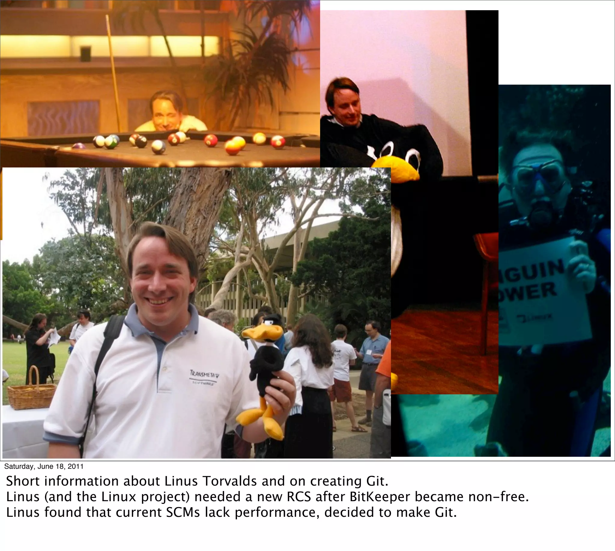 Saturday, June 18, 2011

Short information about Linus Torvalds and on creating Git.
Linus (and the Linux project) needed a new RCS after BitKeeper became non-free.
Linus found that current SCMs lack performance, decided to make Git.
 