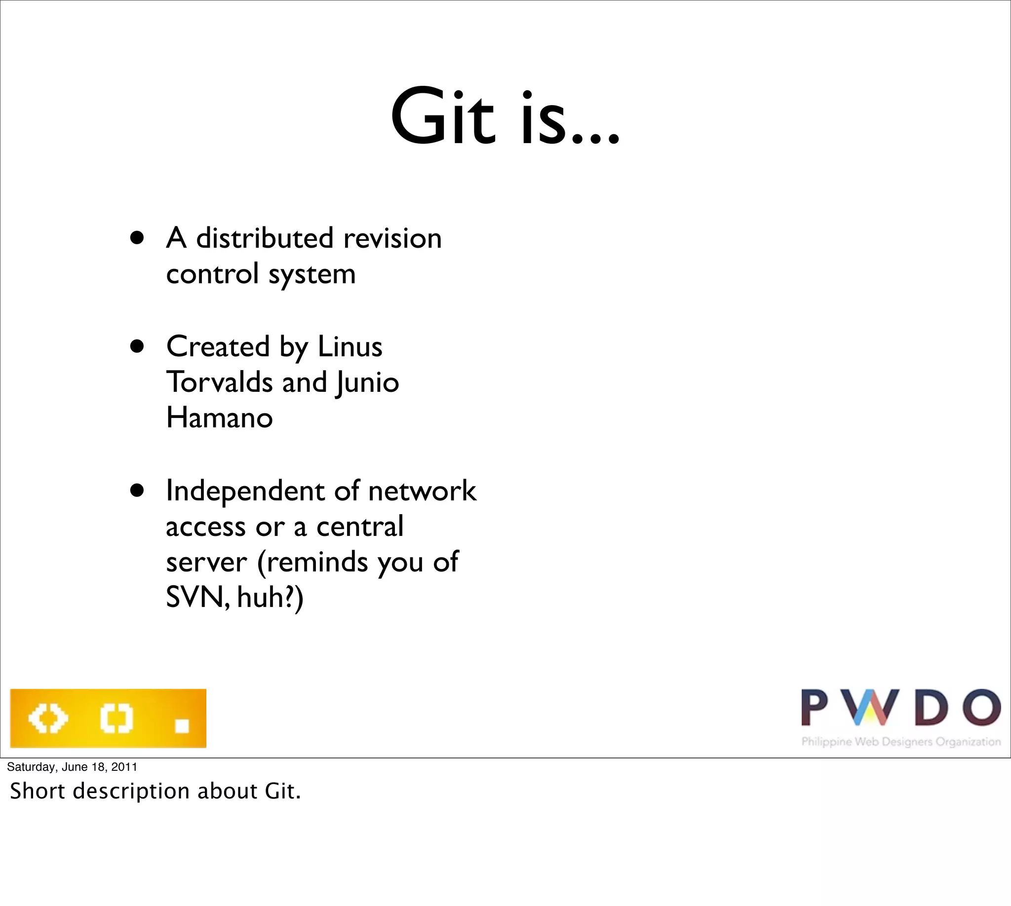 Git is...
                     •    A distributed revision
                          control system

                     •    Created by Linus
                          Torvalds and Junio
                          Hamano

                     •    Independent of network
                          access or a central
                          server (reminds you of
                          SVN, huh?)




Saturday, June 18, 2011

Short description about Git.
 