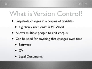 What is Version Control?
•   Snapshots changes in a corpus of text/ﬁles
    •   e.g. “track revisions” in MS Word
•   Allows multiple people to edit corpus
•   Can be used for anything that changes over time
    •   Software
    •   CV
    •   Legal Documents
 