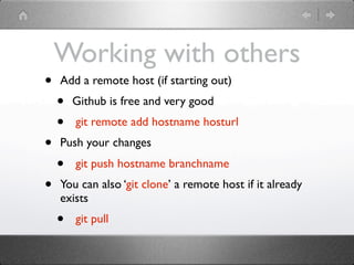 Working with others
•   Add a remote host (if starting out)
    •   Github is free and very good
    •   git remote add hostname hosturl
•   Push your changes
    •   git push hostname branchname
•   You can also ‘git clone’ a remote host if it already
    exists
    •   git pull
 