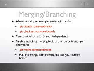 Merging/Branching
•   Allows working on multiple versions in parallel
    •   git branch somenewbranch
    •   git checkout somenewbranch
•   Can push/pull on each branch independently
•   Finish a branch by merging back to the source branch (or
    elsewhere)
    •   git merge somenewbranch
    •   N.B. this merges somenewbranch into your current
        branch
 