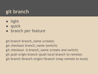 git branch
● light
● quick
● branch per feature

git   branch branch_name (create)
git   checkout branch_name (switch)
git   checkout -b branch_name (create and switch)
git   push origin branch (push local branch to remote)
git   branch lbranch origin/rbranch (map remote to local)
 