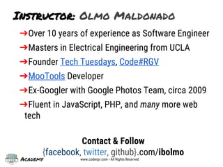 Academy www.codergv.com • All Rights Reserved
Instructor: Olmo Maldonado
➔Over 10 years of experience as Software Engineer
➔Masters in Electrical Engineering from UCLA
➔Founder Tech Tuesdays, Code#RGV
➔MooTools Developer
➔Ex-Googler with Google Photos Team, circa 2009
➔Fluent in JavaScript, PHP, and many more web
tech
Contact & Follow
{facebook, twitter, github}.com/ibolmo
 