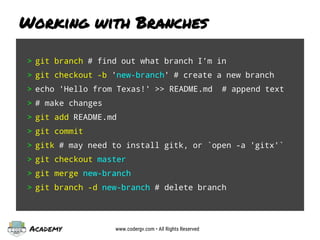 Academy www.codergv.com • All Rights Reserved
Working with Branches
> git branch # find out what branch I’m in
> git checkout -b 'new-branch' # create a new branch
> echo 'Hello from Texas!' >> README.md # append text
> # make changes
> git add README.md
> git commit
> gitk # may need to install gitk, or `open -a 'gitx'`
> git checkout master
> git merge new-branch
> git branch -d new-branch # delete branch
 