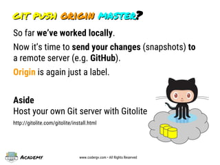 Academy www.codergv.com • All Rights Reserved
git push origin master?git push origin master?
So far we’ve worked locally.
Now it’s time to send your changes (snapshots) to
a remote server (e.g. GitHub).
Origin is again just a label.
Aside
Host your own Git server with Gitolite
http://gitolite.com/gitolite/install.html
 
