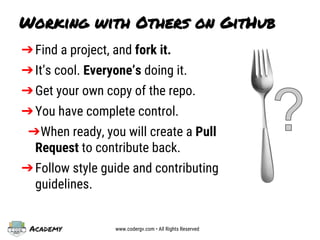 Academy www.codergv.com • All Rights Reserved
➔Find a project, and fork it.
➔It’s cool. Everyone’s doing it.
➔Get your own copy of the repo.
➔You have complete control.
➔When ready, you will create a Pull
Request to contribute back.
➔Follow style guide and contributing
guidelines.
Working with Others on GitHub
 