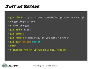 Academy www.codergv.com • All Rights Reserved
Just as Before
> git clone https://github.com/ibolmo/getting-started.git
> cd getting-started
> # make changes
> git add # files
> git commit
> git remote # optional, if you want to check
> git push origin master
> ####
> # instead now on GitHub do a Pull Request
 