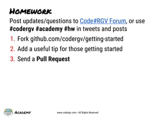 Academy www.codergv.com • All Rights Reserved
Homework
Post updates/questions to Code#RGV Forum, or use
#codergv #academy #hw in tweets and posts
1. Fork github.com/codergv/getting-started
2. Add a useful tip for those getting started
3. Send a Pull Request
 