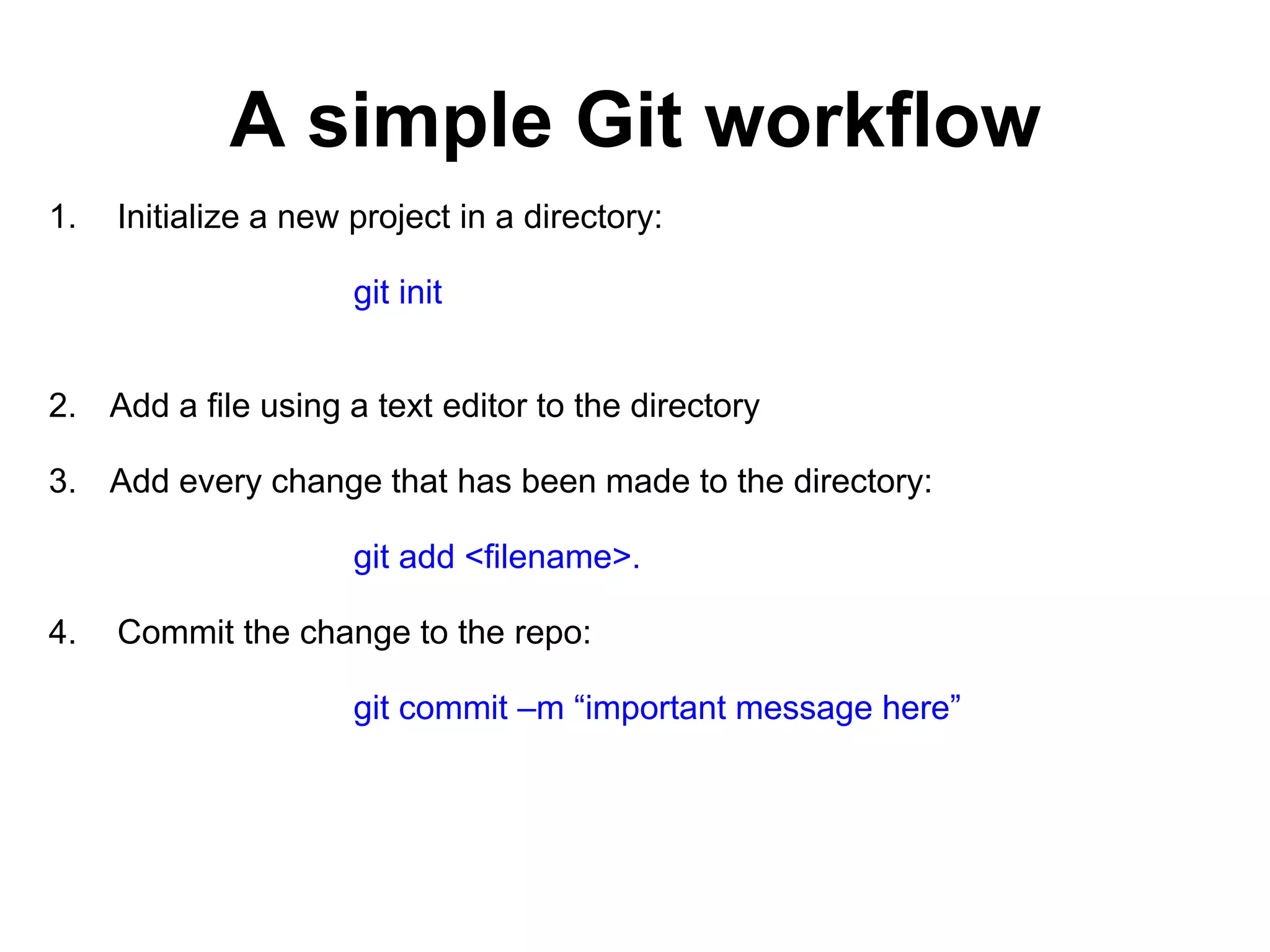 A simple Git workflow 1. Initialize a new project in a directory: git init 2. Add a file using a text editor to the directory 3. Add every change that has been made to the directory: git add <filename>. 4. Commit the change to the repo: git commit –m “important message here” 