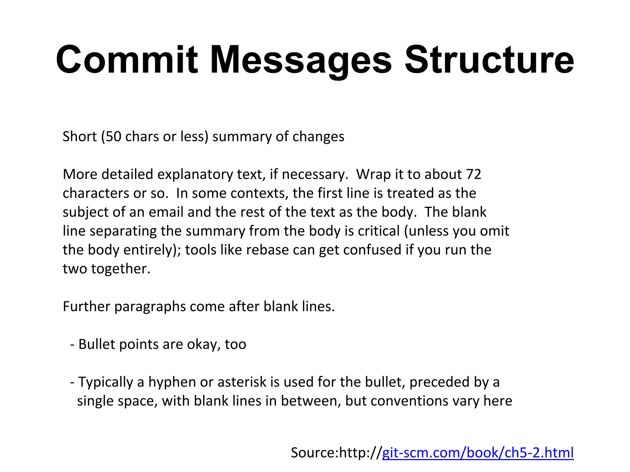Commit Messages Structure Short (50 chars or less) summary of changes More detailed explanatory text, if necessary. Wrap it to about 72 characters or so. In some contexts, the first line is treated as the subject of an email and the rest of the text as the body. The blank line separating the summary from the body is critical (unless you omit the body entirely); tools like rebase can get confused if you run the two together. Further paragraphs come after blank lines. - Bullet points are okay, too - Typically a hyphen or asterisk is used for the bullet, preceded by a single space, with blank lines in between, but conventions vary here Source:http://git-scm.com/book/ch5-2.html 