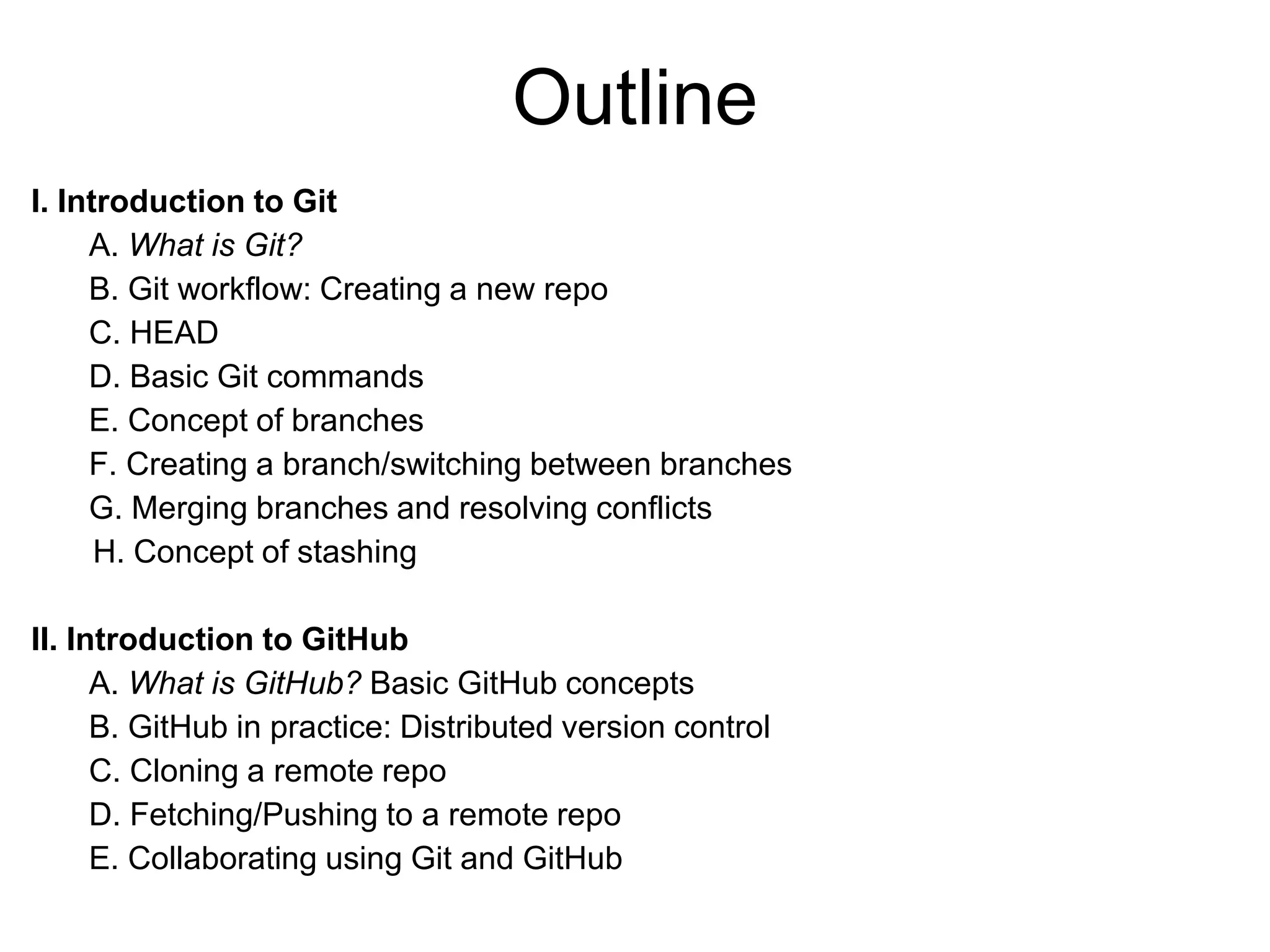 Outline I. Introduction to Git A. What is Git? B. Git workflow: Creating a new repo C. HEAD D. Basic Git commands E. Concept of branches F. Creating a branch/switching between branches G. Merging branches and resolving conflicts H. Concept of stashing II. Introduction to GitHub A. What is GitHub? Basic GitHub concepts B. GitHub in practice: Distributed version control C. Cloning a remote repo D. Fetching/Pushing to a remote repo E. Collaborating using Git and GitHub 