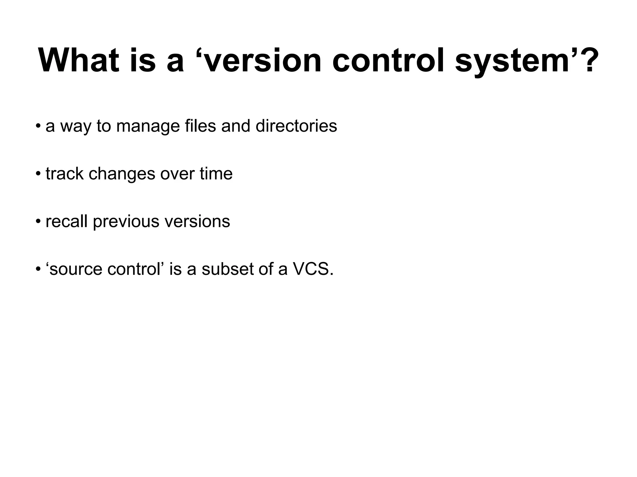 What is a ‘version control system’? • a way to manage files and directories • track changes over time • recall previous versions • ‘source control’ is a subset of a VCS. 