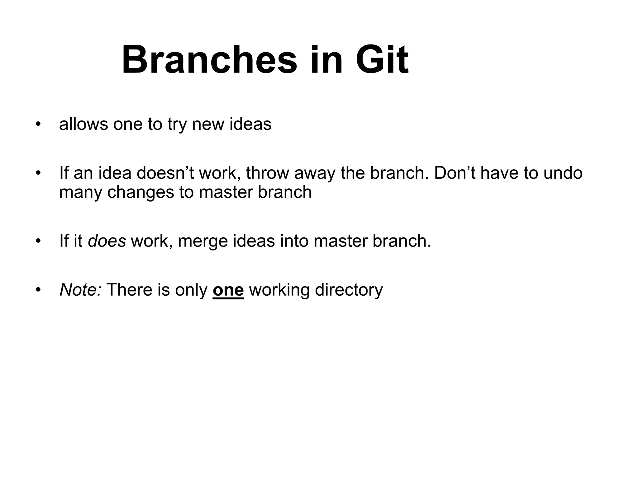 Branches in Git • allows one to try new ideas • If an idea doesn’t work, throw away the branch. Don’t have to undo many changes to master branch • If it does work, merge ideas into master branch. • Note: There is only one working directory 