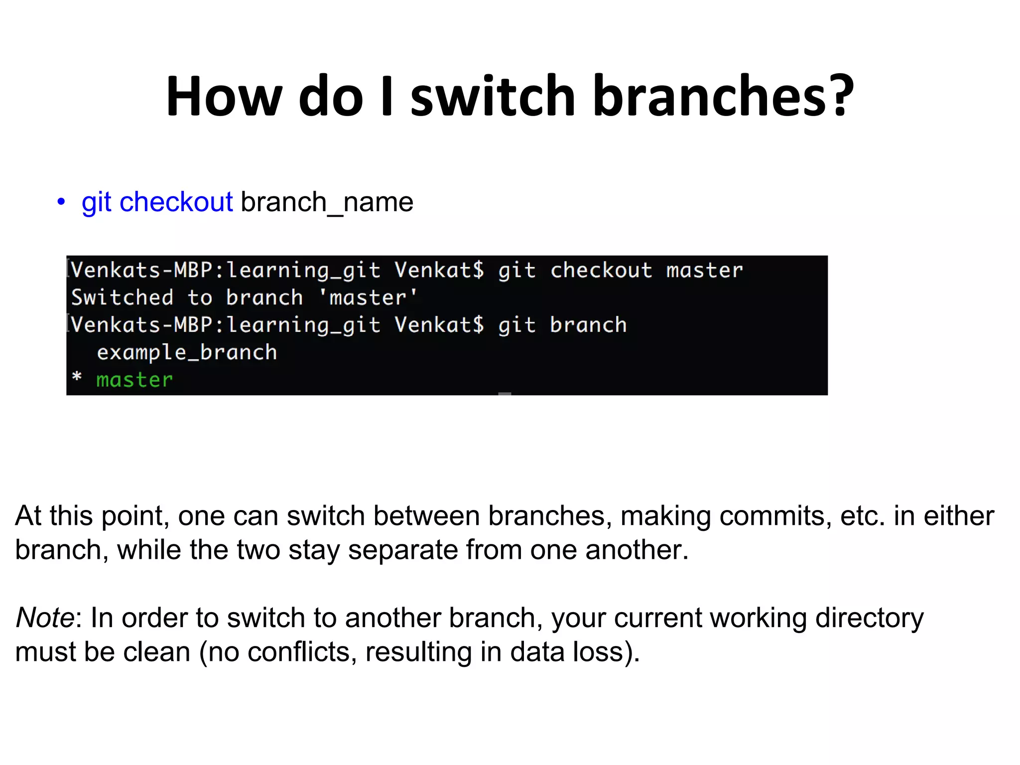 How do I switch branches? • git checkout branch_name At this point, one can switch between branches, making commits, etc. in either branch, while the two stay separate from one another. Note: In order to switch to another branch, your current working directory must be clean (no conflicts, resulting in data loss). 
