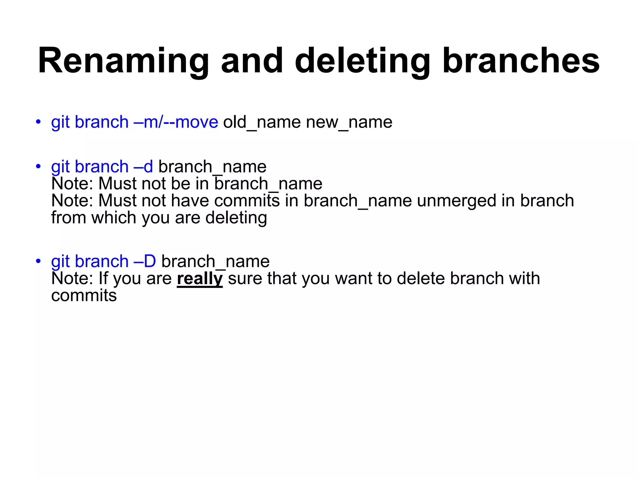 Renaming and deleting branches • git branch –m/--move old_name new_name • git branch –d branch_name Note: Must not be in branch_name Note: Must not have commits in branch_name unmerged in branch from which you are deleting • git branch –D branch_name Note: If you are really sure that you want to delete branch with commits 