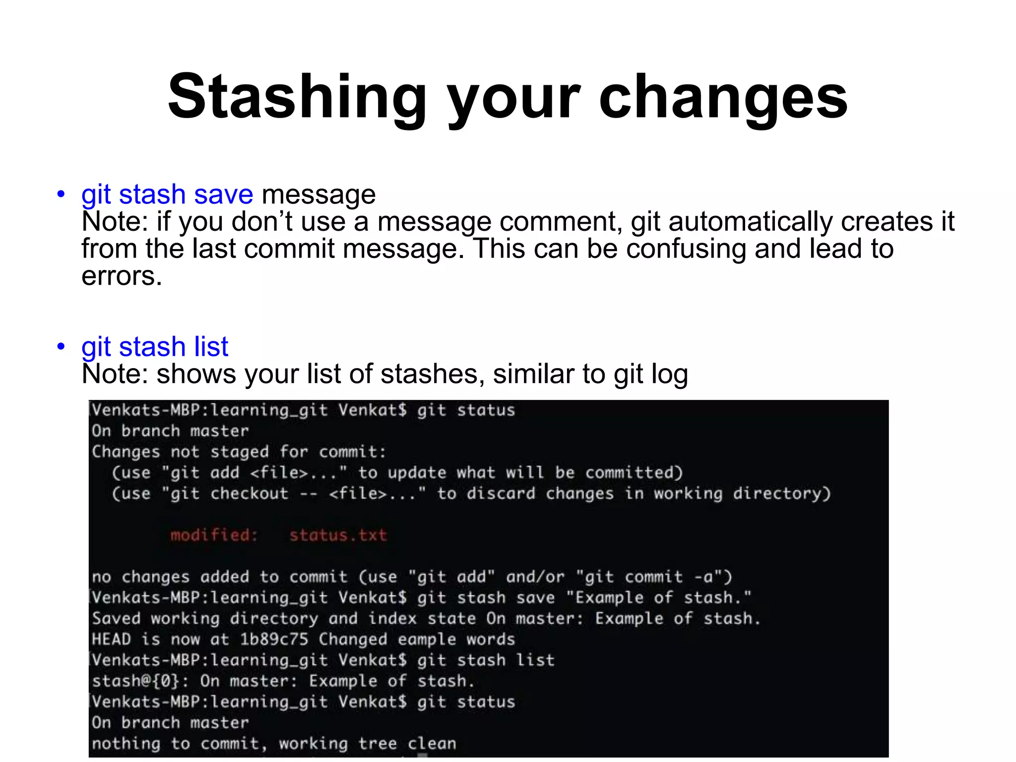 Stashing your changes • git stash save message Note: if you don’t use a message comment, git automatically creates it from the last commit message. This can be confusing and lead to errors. • git stash list Note: shows your list of stashes, similar to git log 
