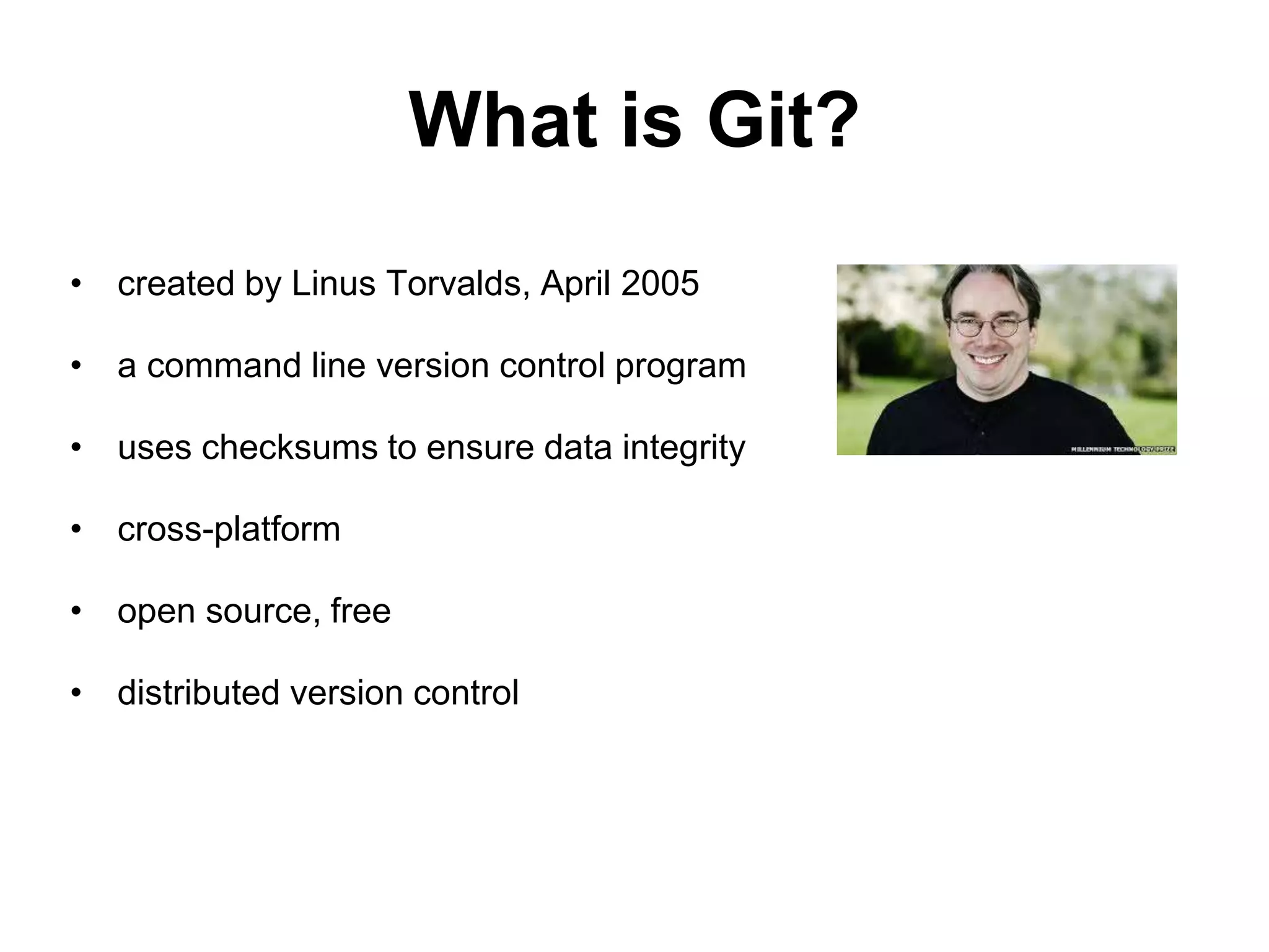 What is Git? • created by Linus Torvalds, April 2005 • a command line version control program • uses checksums to ensure data integrity • cross-platform • open source, free • distributed version control 
