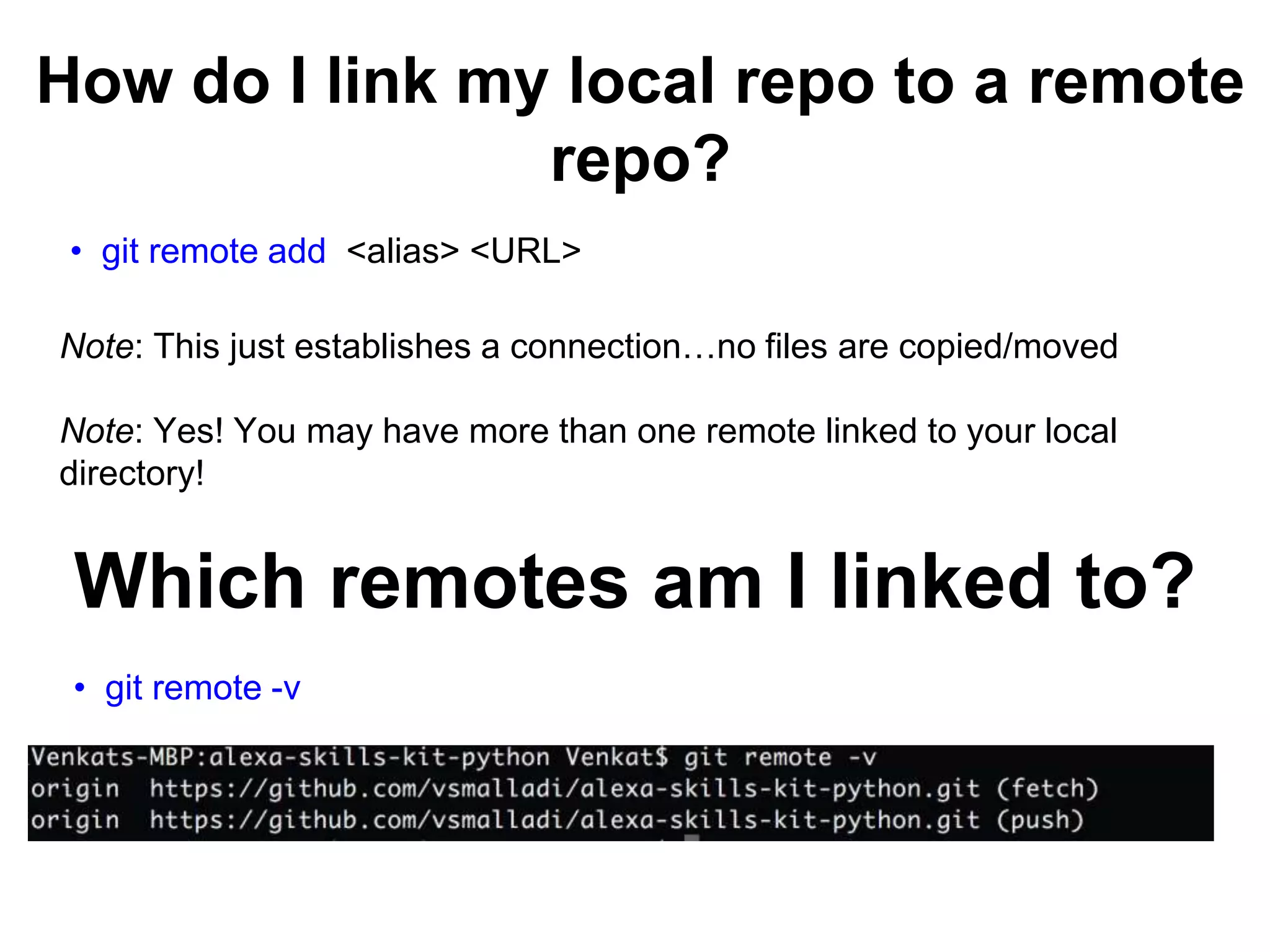 How do I link my local repo to a remote repo? • git remote add <alias> <URL> Note: This just establishes a connection…no files are copied/moved Note: Yes! You may have more than one remote linked to your local directory! Which remotes am I linked to? • git remote -v 
