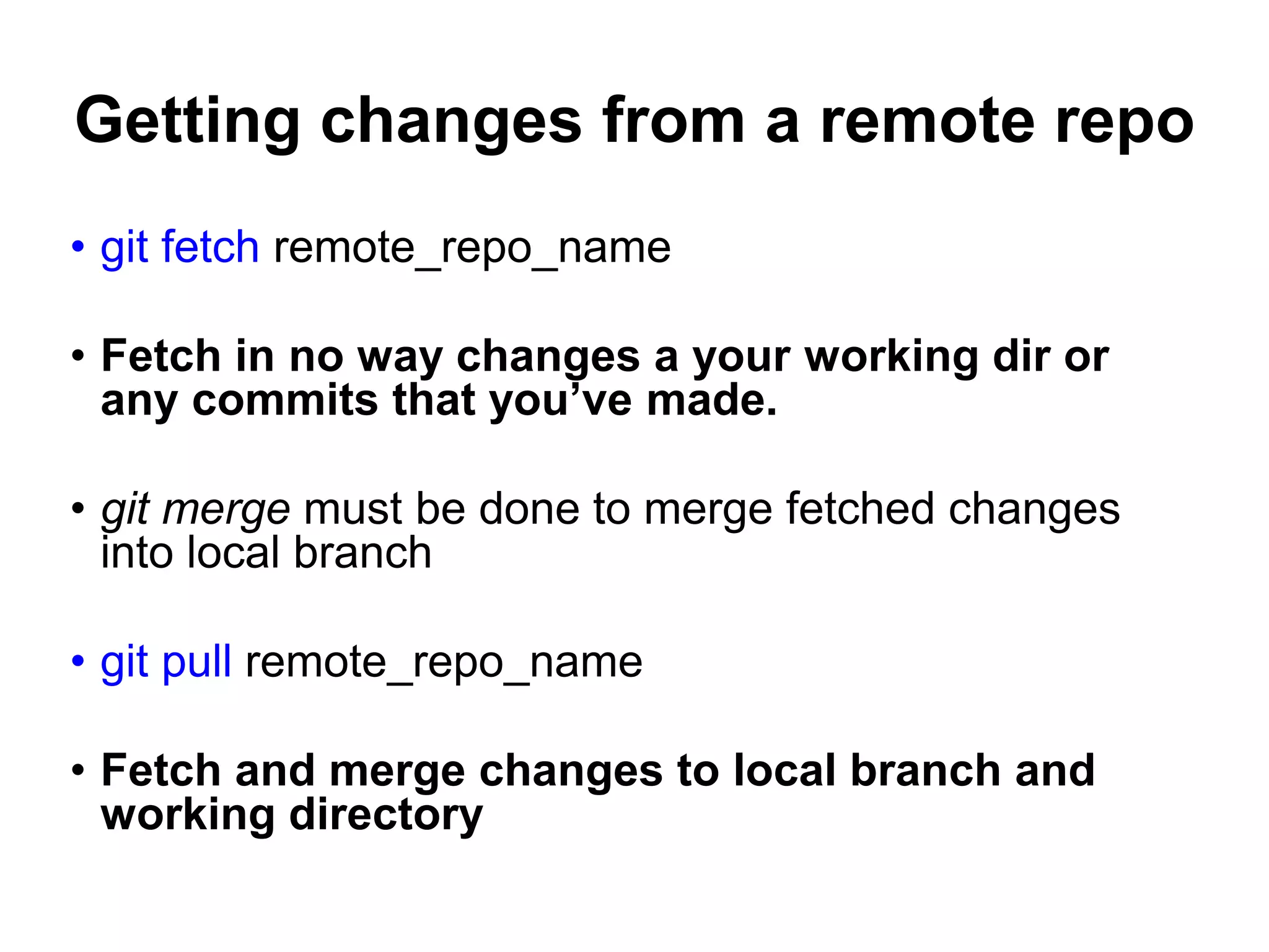 Getting changes from a remote repo • git fetch remote_repo_name • Fetch in no way changes a your working dir or any commits that you’ve made. • git merge must be done to merge fetched changes into local branch • git pull remote_repo_name • Fetch and merge changes to local branch and working directory 
