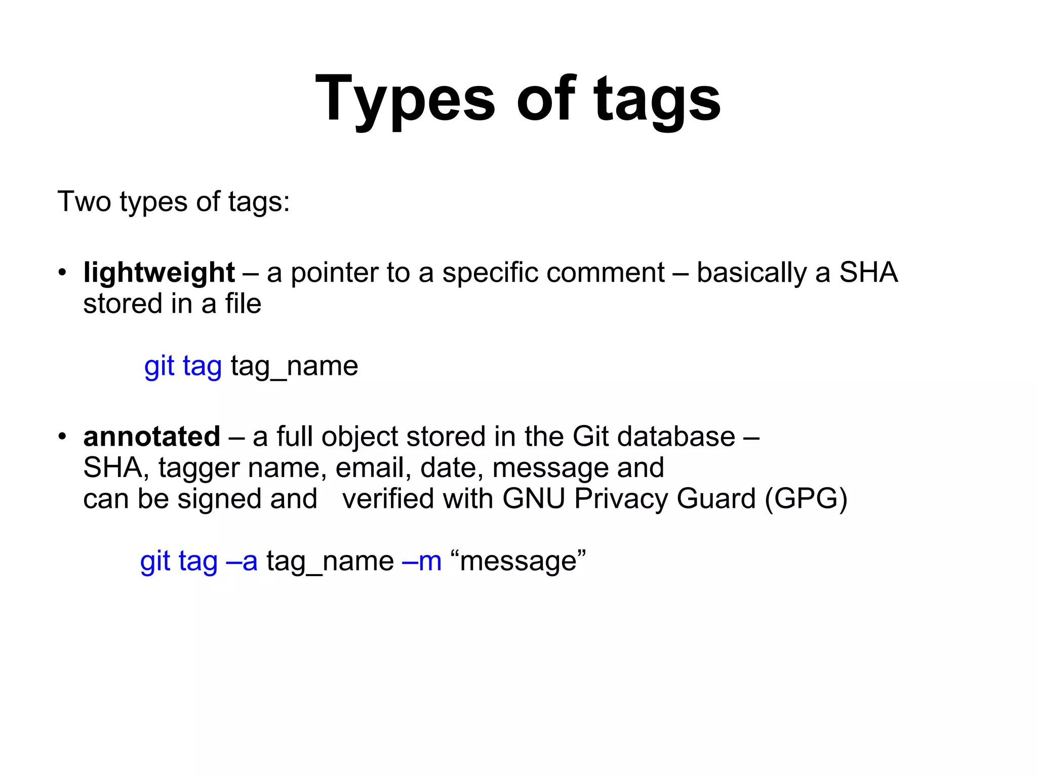 Types of tags Two types of tags: • lightweight – a pointer to a specific comment – basically a SHA stored in a file git tag tag_name • annotated – a full object stored in the Git database – SHA, tagger name, email, date, message and can be signed and verified with GNU Privacy Guard (GPG) git tag –a tag_name –m “message” 