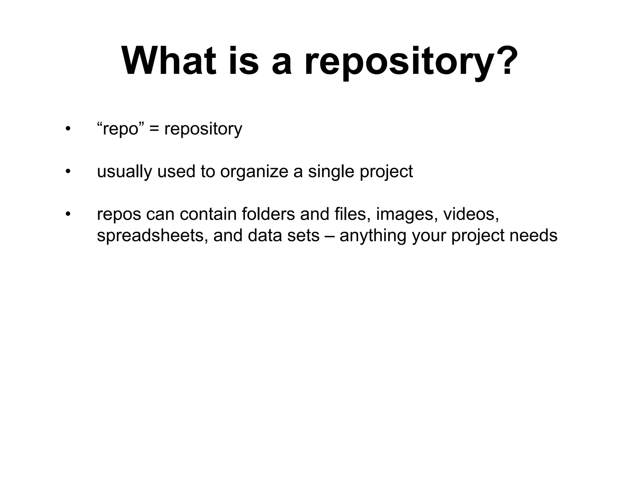 What is a repository? • “repo” = repository • usually used to organize a single project • repos can contain folders and files, images, videos, spreadsheets, and data sets – anything your project needs 