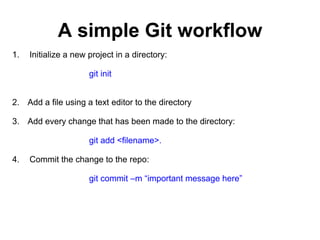 A simple Git workflow
1. Initialize a new project in a directory:
git init
2. Add a file using a text editor to the directory
3. Add every change that has been made to the directory:
git add <filename>.
4. Commit the change to the repo:
git commit –m “important message here”
 