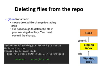 Deleting files from the repo
• git rm filename.txt
• moves deleted file change to staging
area
• It is not enough to delete the file in
your working directory. You must
commit the change.
Repo
Working
copy
Staging
index
add
commit
 