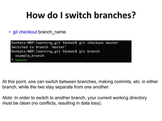 How do I switch branches?
• git checkout branch_name
At this point, one can switch between branches, making commits, etc. in either
branch, while the two stay separate from one another.
Note: In order to switch to another branch, your current working directory
must be clean (no conflicts, resulting in data loss).
 