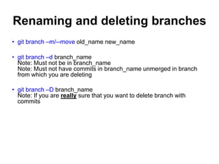 Renaming and deleting branches
• git branch –m/--move old_name new_name
• git branch –d branch_name
Note: Must not be in branch_name
Note: Must not have commits in branch_name unmerged in branch
from which you are deleting
• git branch –D branch_name
Note: If you are really sure that you want to delete branch with
commits
 