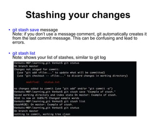 Stashing your changes
• git stash save message
Note: if you don’t use a message comment, git automatically creates it
from the last commit message. This can be confusing and lead to
errors.
• git stash list
Note: shows your list of stashes, similar to git log
 