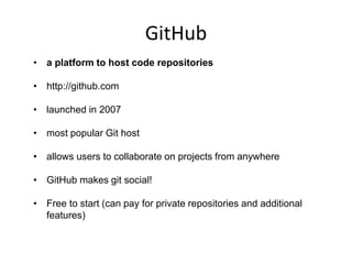 GitHub
• a platform to host code repositories
• http://github.com
• launched in 2007
• most popular Git host
• allows users to collaborate on projects from anywhere
• GitHub makes git social!
• Free to start (can pay for private repositories and additional
features)
 