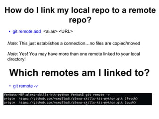 How do I link my local repo to a remote
repo?
• git remote add <alias> <URL>
Note: This just establishes a connection…no files are copied/moved
Note: Yes! You may have more than one remote linked to your local
directory!
Which remotes am I linked to?
• git remote -v
 