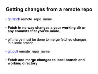 Getting changes from a remote repo
• git fetch remote_repo_name
• Fetch in no way changes a your working dir or
any commits that you’ve made.
• git merge must be done to merge fetched changes
into local branch
• git pull remote_repo_name
• Fetch and merge changes to local branch and
working directory
 