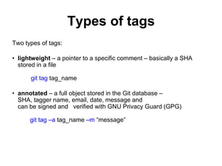 Types of tags
Two types of tags:
• lightweight – a pointer to a specific comment – basically a SHA
stored in a file
git tag tag_name
• annotated – a full object stored in the Git database –
SHA, tagger name, email, date, message and
can be signed and verified with GNU Privacy Guard (GPG)
git tag –a tag_name –m “message”
 