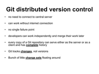 Git distributed version control
• no need to connect to central server
• can work without internet connection
• no single failure point
• developers can work independently and merge their work later
• every copy of a Git repository can serve either as the server or as a
client and has complete history
• Git tracks changes, not versions
• Bunch of little change sets floating around
 