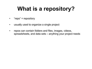 What is a repository?
• “repo” = repository
• usually used to organize a single project
• repos can contain folders and files, images, videos,
spreadsheets, and data sets – anything your project needs
 