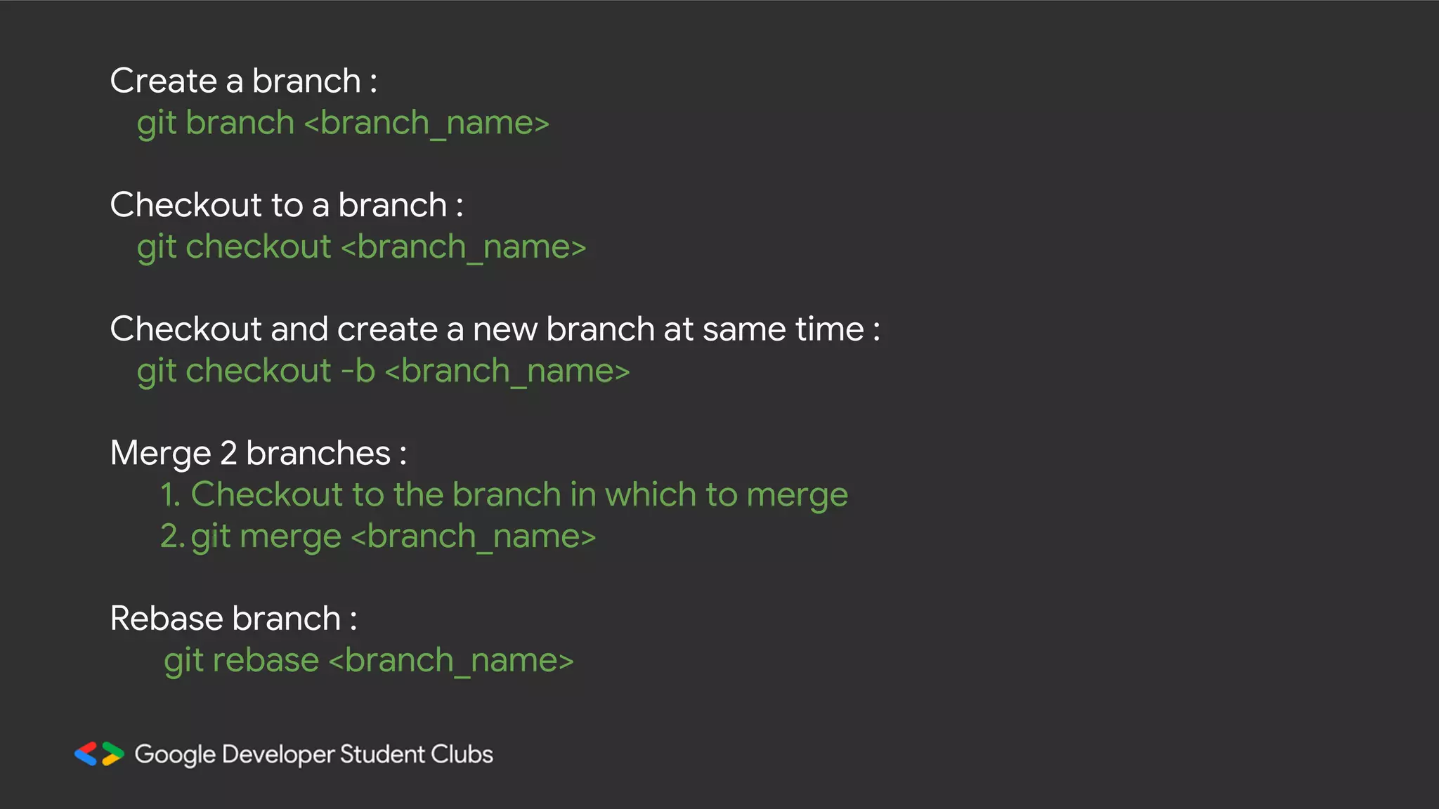 Create a branch : git branch <branch_name> Checkout to a branch : git checkout <branch_name> Checkout and create a new branch at same time : git checkout -b <branch_name> Merge 2 branches : 1. Checkout to the branch in which to merge 2.git merge <branch_name> Rebase branch : git rebase <branch_name> 