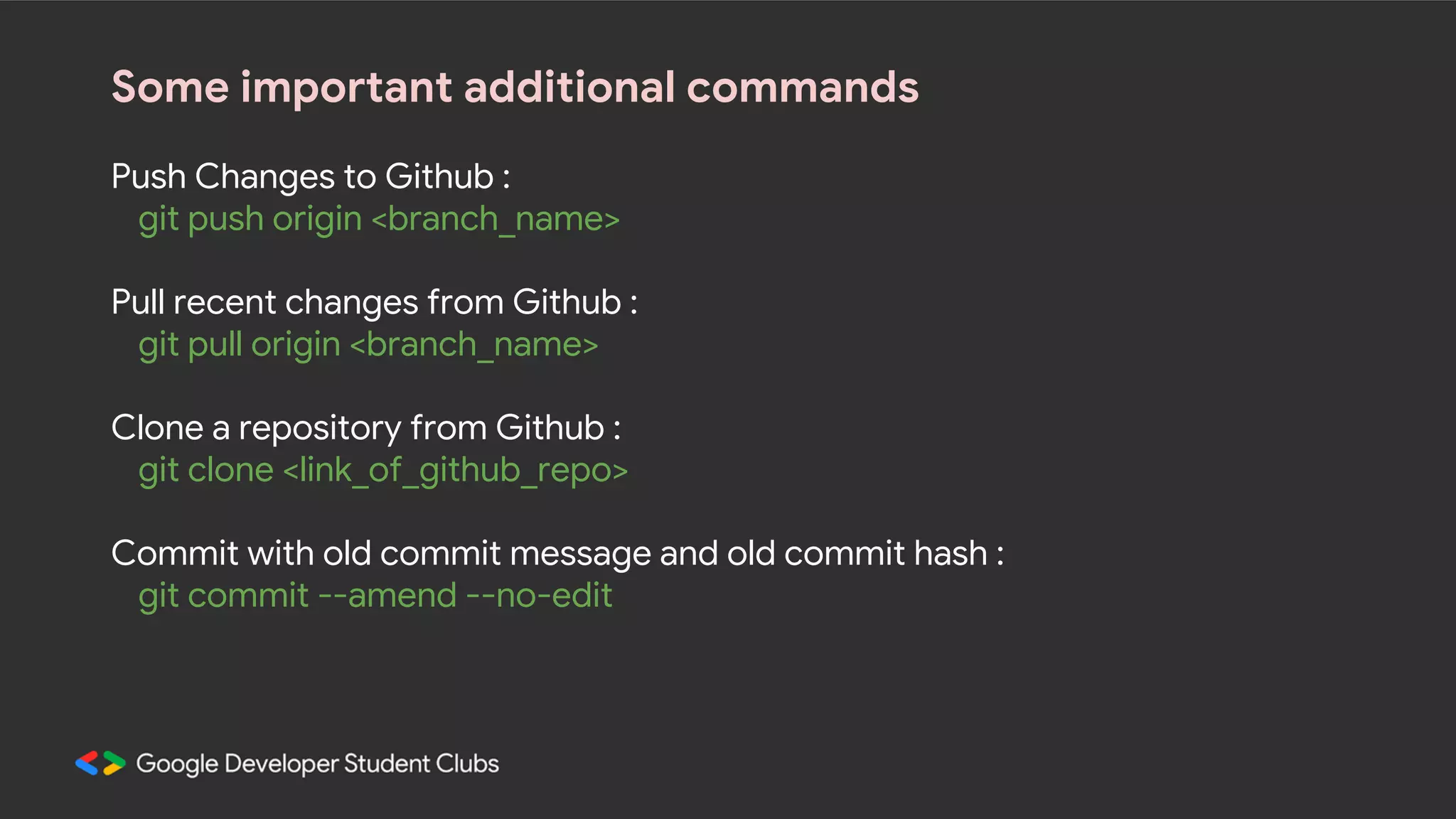Some important additional commands Push Changes to Github : git push origin <branch_name> Pull recent changes from Github : git pull origin <branch_name> Clone a repository from Github : git clone <link_of_github_repo> Commit with old commit message and old commit hash : git commit --amend --no-edit 