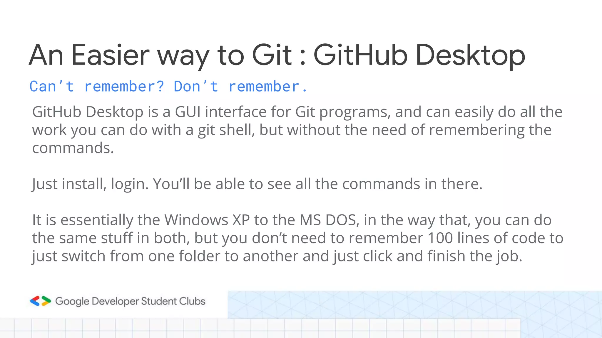 Can’t remember? Don’t remember. GitHub Desktop is a GUI interface for Git programs, and can easily do all the work you can do with a git shell, but without the need of remembering the commands. Just install, login. You’ll be able to see all the commands in there. It is essentially the Windows XP to the MS DOS, in the way that, you can do the same stuff in both, but you don’t need to remember 100 lines of code to just switch from one folder to another and just click and finish the job. An Easier way to Git : GitHub Desktop 