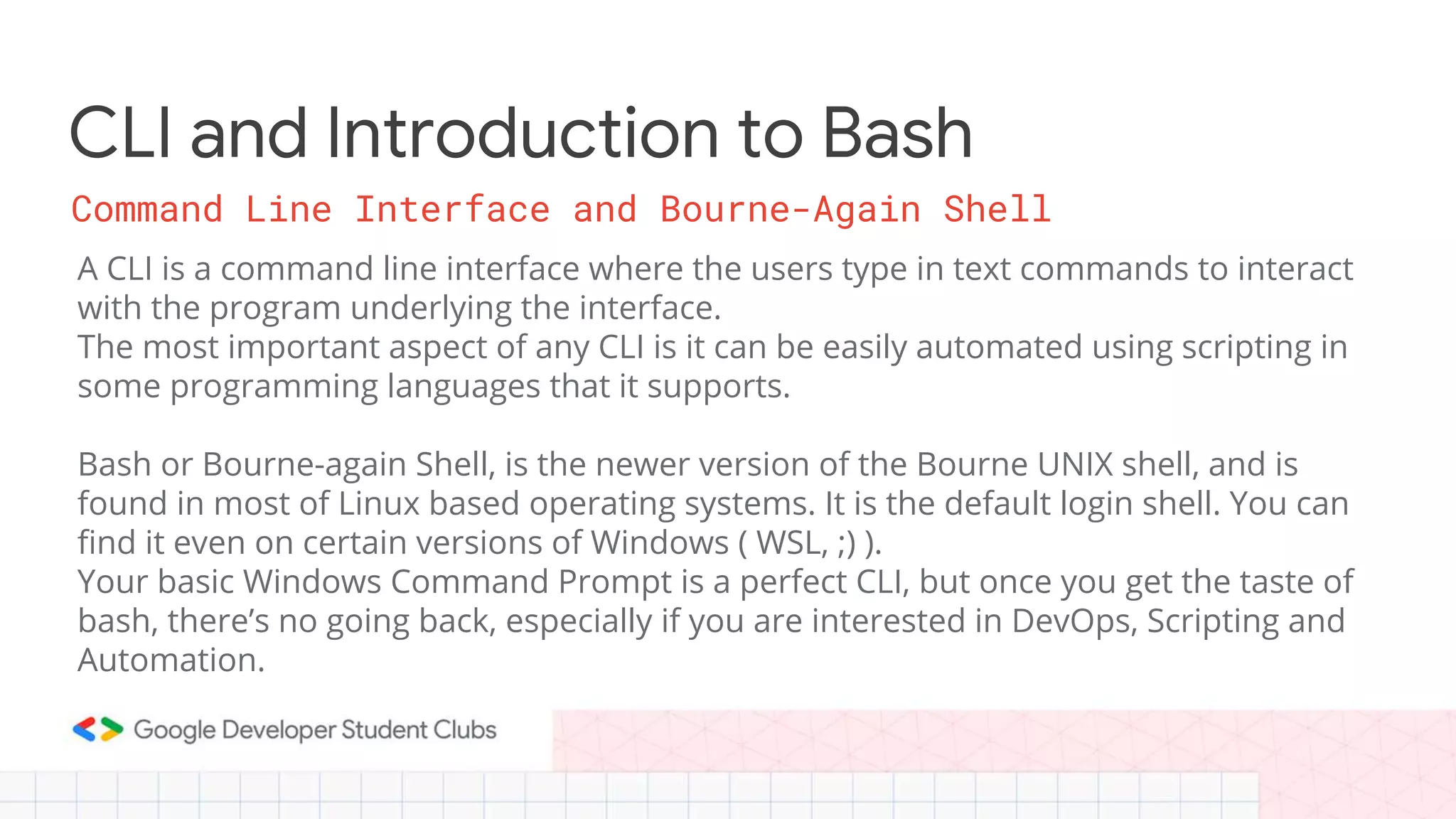 Command Line Interface and Bourne-Again Shell A CLI is a command line interface where the users type in text commands to interact with the program underlying the interface. The most important aspect of any CLI is it can be easily automated using scripting in some programming languages that it supports. Bash or Bourne-again Shell, is the newer version of the Bourne UNIX shell, and is found in most of Linux based operating systems. It is the default login shell. You can find it even on certain versions of Windows ( WSL, ;) ). Your basic Windows Command Prompt is a perfect CLI, but once you get the taste of bash, there’s no going back, especially if you are interested in DevOps, Scripting and Automation. CLI and Introduction to Bash 
