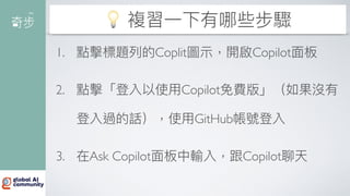 💡 複習
一
下有哪些步驟
1. 點擊標題列的Coplit圖
示
，開啟Copilot
面
板
2. 點擊「登入以使
用
Copilot免費版」（如果沒有
登入過的話），使
用
GitHub帳號登入
3. 在Ask Copilot
面
板中輸入，跟Copilot聊天
 