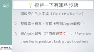 💡 複習
一
下有哪些步驟
1. 開啟空
白
的
文
字檔（ File > NewText File ）
2. 整理素材檔案，直接拖曳到Copilot
面
板中
3. 跟Copilot聊天（
目
前僅限英
文
）：「Please use
these
fi
les to produce a landing page index.html」
 