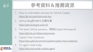 參考資料＆推薦資源
1. How to write better prompts for GitHub Copilot
https://gh.io/copilot/prompt-tips
2. GitHub Blog的AI&ML分類
文
章
https://github.blog/ai-and-ml/
3. The latest GitHub previews（例如Copilot Worksapce）
https://github.com/features/preview
4. Copilot Chat Cookbook
https://docs.github.com/en/copilot/copilot-chat-cookbook
5. Try agent mode today
https://aka.ms/vscode-copilot-agent
 