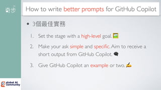 How to write better prompts for GitHub Copilot
• 3個最佳實務
1. Set the stage with a high-level goal. 🖼
2. Make your ask simple and speci
fi
c.Aim to receive a
short output from GitHub Copilot. 🗨
3. Give GitHub Copilot an example or two. ✍
 