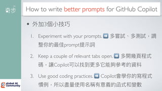 How to write better prompts for GitHub Copilot
• 外加3個
小
技巧
1. Experiment with your prompts. ➡ 多嘗試、多測試，調
整你的最佳prompt提
示
詞
2. Keep a couple of relevant tabs open. ➡ 多開幾
頁
程式
碼，讓Copilot可以找到更多它能夠參考的資料
3. Use good coding practices. ➡ Copilot會學你的寫程式
慣例，所以盡量使
用
名稱有意義的函式和變數
 